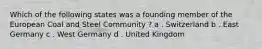 Which of the following states was a founding member of the European Coal and Steel Community ? a . Switzerland b . East Germany c . West Germany d . United Kingdom