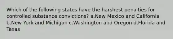 Which of the following states have the harshest penalties for controlled substance convictions? a.New Mexico and California b.New York and Michigan c.Washington and Oregon d.Florida and Texas