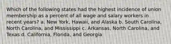 Which of the following states had the highest incidence of union membership as a percent of all wage and salary workers in recent years? a. New York, Hawaii, and Alaska b. South Carolina, North Carolina, and Mississippi c. Arkansas, North Carolina, and Texas d. California, Florida, and Georgia