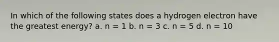 In which of the following states does a hydrogen electron have the greatest energy? a. n = 1 b. n = 3 c. n = 5 d. n = 10