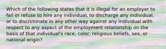 Which of the following states that it is illegal for an employer to fail or refuse to hire any individual, to discharge any individual, or to discriminate in any other way against any individual with respect to any aspect of the employment relationship on the basis of that individual's race, color, religious beliefs, sex, or national origin?