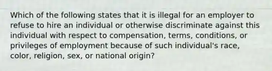 Which of the following states that it is illegal for an employer to refuse to hire an individual or otherwise discriminate against this individual with respect to compensation, terms, conditions, or privileges of employment because of such individual's race, color, religion, sex, or national origin?