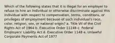 Which of the following states that it is illegal for an employer to refuse to hire an individual or otherwise discriminate against this individual with respect to compensation, terms, conditions, or privileges of employment because of such individual's race, color, religion, sex, or national origin? a. Title VII of the Civil Rights Act of 1964 b. Executive Order 11246 c. Federal Employers' Liability Act d. Executive Order 1148 e. Unlawful Corporate Payments Act of 1977