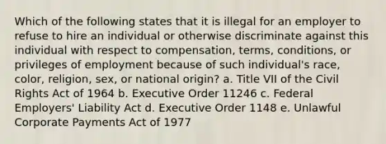 Which of the following states that it is illegal for an employer to refuse to hire an individual or otherwise discriminate against this individual with respect to compensation, terms, conditions, or privileges of employment because of such individual's race, color, religion, sex, or national origin? a. Title VII of the Civil Rights Act of 1964 b. Executive Order 11246 c. Federal Employers' Liability Act d. Executive Order 1148 e. Unlawful Corporate Payments Act of 1977