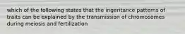 which of the following states that the ingeritance patterns of traits can be explained by the transmission of chromosomes during meiosis and fertillzation