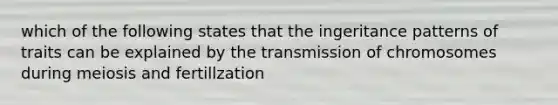 which of the following states that the ingeritance patterns of traits can be explained by the transmission of chromosomes during meiosis and fertillzation