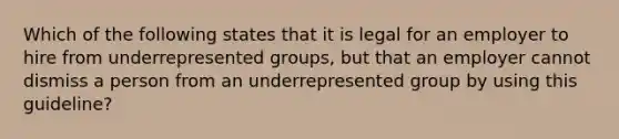 Which of the following states that it is legal for an employer to hire from underrepresented groups, but that an employer cannot dismiss a person from an underrepresented group by using this guideline?