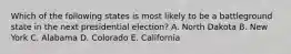 Which of the following states is most likely to be a battleground state in the next presidential election? A. North Dakota B. New York C. Alabama D. Colorado E. California