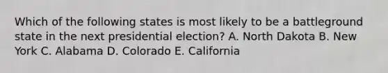 Which of the following states is most likely to be a battleground state in the next presidential election? A. North Dakota B. New York C. Alabama D. Colorado E. California