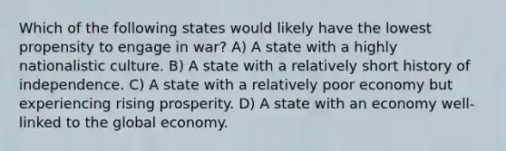 Which of the following states would likely have the lowest propensity to engage in war? A) A state with a highly nationalistic culture. B) A state with a relatively short history of independence. C) A state with a relatively poor economy but experiencing rising prosperity. D) A state with an economy well-linked to the global economy.