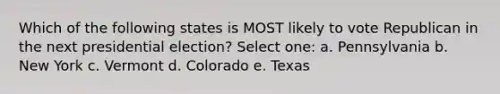 Which of the following states is MOST likely to vote Republican in the next presidential election? Select one: a. Pennsylvania b. New York c. Vermont d. Colorado e. Texas