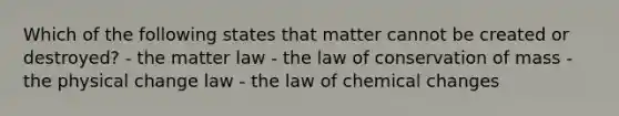 Which of the following states that matter cannot be created or destroyed? - the matter law - the law of conservation of mass - the physical change law - the law of chemical changes