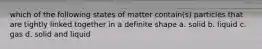 which of the following states of matter contain(s) particles that are tightly linked together in a definite shape a. solid b. liquid c. gas d. solid and liquid