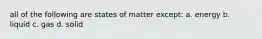 all of the following are states of matter except: a. energy b. liquid c. gas d. solid