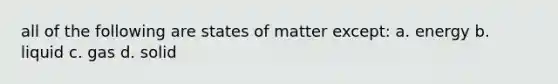 all of the following are states of matter except: a. energy b. liquid c. gas d. solid