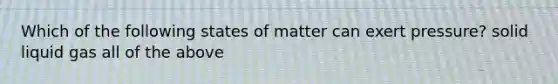 Which of the following states of matter can exert pressure? solid liquid gas all of the above