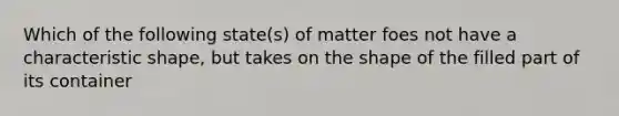 Which of the following state(s) of matter foes not have a characteristic shape, but takes on the shape of the filled part of its container