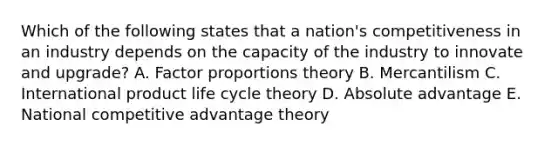 Which of the following states that a​ nation's competitiveness in an industry depends on the capacity of the industry to innovate and​ upgrade? A. Factor proportions theory B. Mercantilism C. International product life cycle theory D. Absolute advantage E. National competitive advantage theory