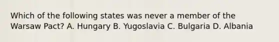 Which of the following states was never a member of the Warsaw Pact? A. Hungary B. Yugoslavia C. Bulgaria D. Albania