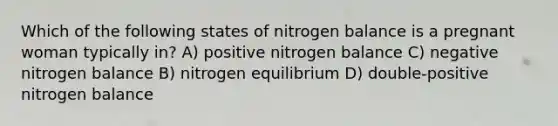 Which of the following states of nitrogen balance is a pregnant woman typically in? A) positive nitrogen balance C) negative nitrogen balance B) nitrogen equilibrium D) double-positive nitrogen balance