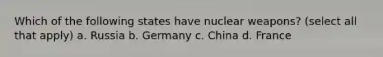 Which of the following states have nuclear weapons? (select all that apply) a. Russia b. Germany c. China d. France