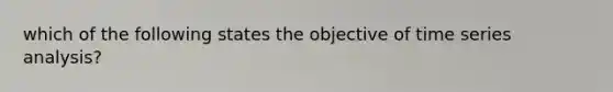 which of the following states the objective of time series analysis?