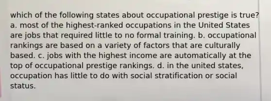 which of the following states about occupational prestige is true? a. most of the highest-ranked occupations in the United States are jobs that required little to no formal training. b. occupational rankings are based on a variety of factors that are culturally based. c. jobs with the highest income are automatically at the top of occupational prestige rankings. d. in the united states, occupation has little to do with social stratification or social status.