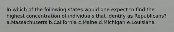 In which of the following states would one expect to find the highest concentration of individuals that identify as Republicans? a.Massachusetts b.California c.Maine d.Michigan e.Louisiana