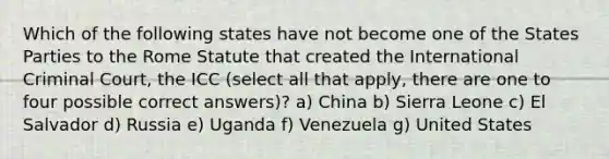 Which of the following states have not become one of the States Parties to the Rome Statute that created the International Criminal Court, the ICC (select all that apply, there are one to four possible correct answers)? a) China b) Sierra Leone c) El Salvador d) Russia e) Uganda f) Venezuela g) United States