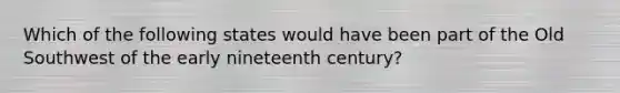 Which of the following states would have been part of the Old Southwest of the early nineteenth century?