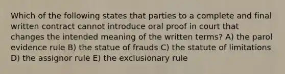 Which of the following states that parties to a complete and final written contract cannot introduce oral proof in court that changes the intended meaning of the written terms? A) the parol evidence rule B) the statue of frauds C) the statute of limitations D) the assignor rule E) the exclusionary rule