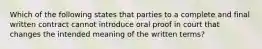 Which of the following states that parties to a complete and final written contract cannot introduce oral proof in court that changes the intended meaning of the written terms?