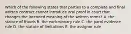 Which of the following states that parties to a complete and final written contract cannot introduce oral proof in court that changes the intended meaning of the written terms? A. the statute of frauds B. the exclusionary rule C. the parol evidence rule D. the statute of limitations E. the assignor rule