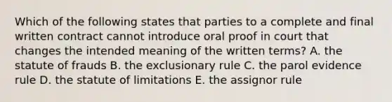 Which of the following states that parties to a complete and final written contract cannot introduce oral proof in court that changes the intended meaning of the written terms? A. the statute of frauds B. the exclusionary rule C. the parol evidence rule D. the statute of limitations E. the assignor rule