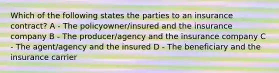 Which of the following states the parties to an insurance contract? A - The policyowner/insured and the insurance company B - The producer/agency and the insurance company C - The agent/agency and the insured D - The beneficiary and the insurance carrier