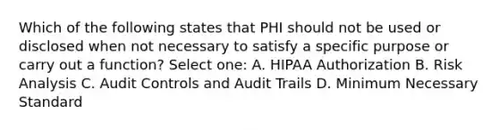 Which of the following states that PHI should not be used or disclosed when not necessary to satisfy a specific purpose or carry out a function? Select one: A. HIPAA Authorization B. Risk Analysis C. Audit Controls and Audit Trails D. Minimum Necessary Standard