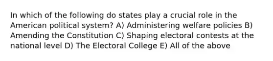 In which of the following do states play a crucial role in the American political system? A) Administering welfare policies B) Amending the Constitution C) Shaping electoral contests at the national level D) The Electoral College E) All of the above