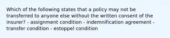 Which of the following states that a policy may not be transferred to anyone else without the written consent of the insurer? - assignment condition - indemnification agreement - transfer condition - estoppel condition