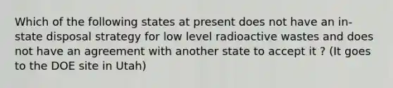 Which of the following states at present does not have an in-state disposal strategy for low level radioactive wastes and does not have an agreement with another state to accept it ? (It goes to the DOE site in Utah)