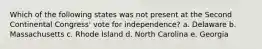 Which of the following states was not present at the Second Continental Congress' vote for independence? a. Delaware b. Massachusetts c. Rhode Island d. North Carolina e. Georgia