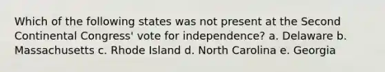 Which of the following states was not present at the Second Continental Congress' vote for independence? a. Delaware b. Massachusetts c. Rhode Island d. North Carolina e. Georgia