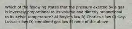 Which of the following states that the pressure exerted by a gas is inversely proportional to its volume and directly proportional to its Kelvin temperature? A) Boyle's law B) Charles's law C) Gay-Lussac's law D) combined gas law E) none of the above