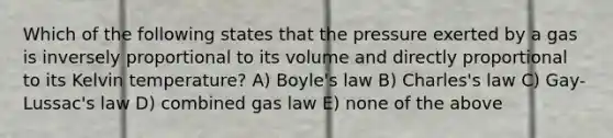 Which of the following states that the pressure exerted by a gas is inversely proportional to its volume and directly proportional to its Kelvin temperature? A) <a href='https://www.questionai.com/knowledge/kdvBalZ1bx-boyles-law' class='anchor-knowledge'>boyle's law</a> B) Charles's law C) Gay-Lussac's law D) combined gas law E) none of the above