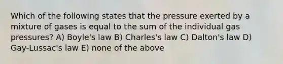 Which of the following states that the pressure exerted by a mixture of gases is equal to the sum of the individual gas pressures? A) Boyle's law B) Charles's law C) Dalton's law D) Gay-Lussac's law E) none of the above