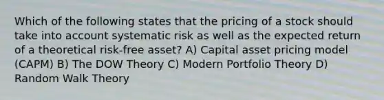 Which of the following states that the pricing of a stock should take into account systematic risk as well as the expected return of a theoretical risk-free asset? A) Capital asset pricing model (CAPM) B) The DOW Theory C) Modern Portfolio Theory D) Random Walk Theory