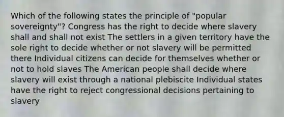 Which of the following states the principle of "popular sovereignty"? Congress has the right to decide where slavery shall and shall not exist The settlers in a given territory have the sole right to decide whether or not slavery will be permitted there Individual citizens can decide for themselves whether or not to hold slaves The American people shall decide where slavery will exist through a national plebiscite Individual states have the right to reject congressional decisions pertaining to slavery