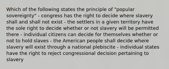 Which of the following states the principle of "popular sovereignty" - congress has the right to decide where slavery shall and shall not exist - the settlers in a given territory have the sole right to decide whether or not slavery will be permitted there - individual citizens can decide for themselves whether or not to hold slaves - the American people shall decide where slavery will exist through a national plebiscite - individual states have the right to reject congressional decision pertaining to slavery