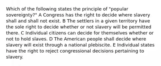 Which of the following states the principle of "popular sovereignty?" A Congress has the right to decide where slavery shall and shall not exist. B The settlers in a given territory have the sole right to decide whether or not slavery will be permitted there. C Individual citizens can decide for themselves whether or not to hold slaves. D The American people shall decide where slavery will exist through a national plebiscite. E Individual states have the right to reject congressional decisions pertaining to slavery.