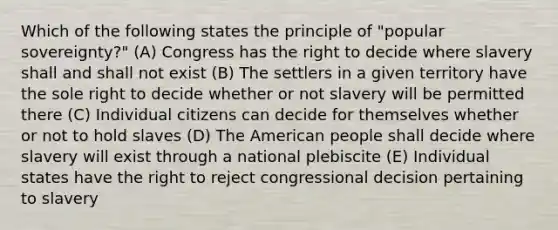 Which of the following states the principle of "popular sovereignty?" (A) Congress has the right to decide where slavery shall and shall not exist (B) The settlers in a given territory have the sole right to decide whether or not slavery will be permitted there (C) Individual citizens can decide for themselves whether or not to hold slaves (D) The American people shall decide where slavery will exist through a national plebiscite (E) Individual states have the right to reject congressional decision pertaining to slavery