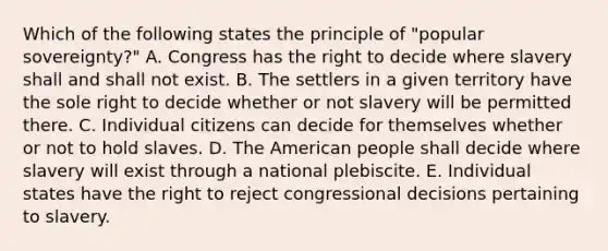 Which of the following states the principle of "popular sovereignty?" A. Congress has the right to decide where slavery shall and shall not exist. B. The settlers in a given territory have the sole right to decide whether or not slavery will be permitted there. C. Individual citizens can decide for themselves whether or not to hold slaves. D. The American people shall decide where slavery will exist through a national plebiscite. E. Individual states have the right to reject congressional decisions pertaining to slavery.